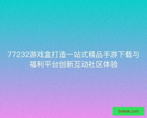 77232游戏盒打造一站式精品手游下载与福利平台创新互动社区体验
