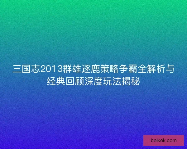 三国志2013群雄逐鹿策略争霸全解析与经典回顾深度玩法揭秘