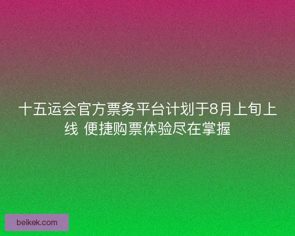 十五运会官方票务平台计划于8月上旬上线 便捷购票体验尽在掌握