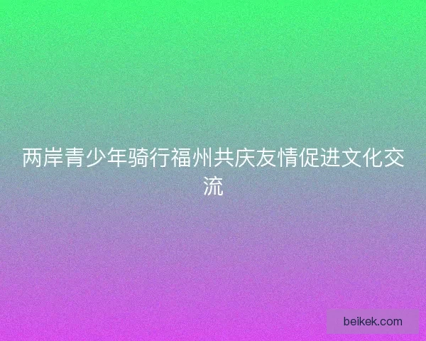 两岸青少年骑行福州共庆友情促进文化交流