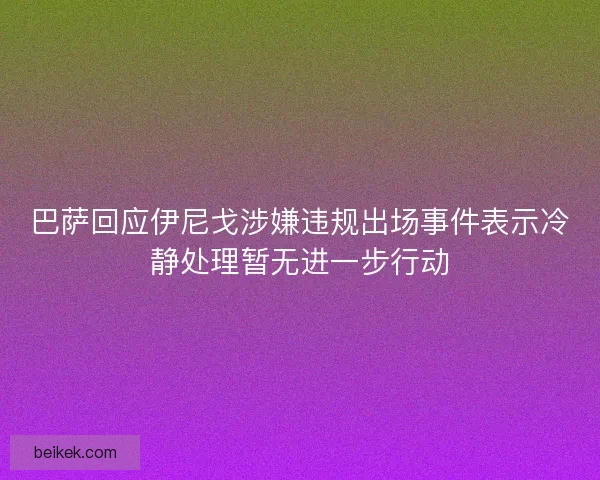 巴萨回应伊尼戈涉嫌违规出场事件表示冷静处理暂无进一步行动