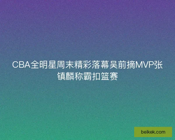 CBA全明星周末精彩落幕吴前摘MVP张镇麟称霸扣篮赛