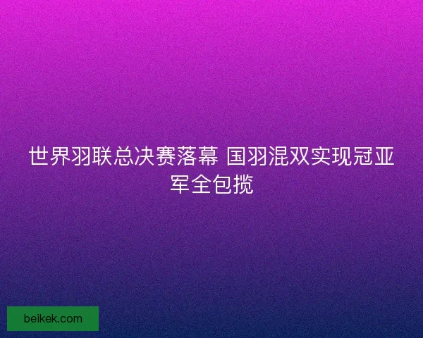 世界羽联总决赛落幕 国羽混双实现冠亚军全包揽