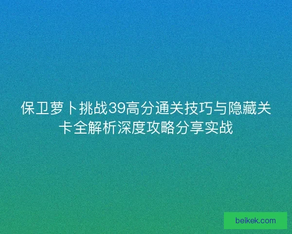 保卫萝卜挑战39高分通关技巧与隐藏关卡全解析深度攻略分享实战