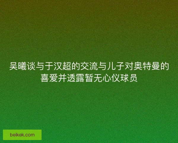 吴曦谈与于汉超的交流与儿子对奥特曼的喜爱并透露暂无心仪球员