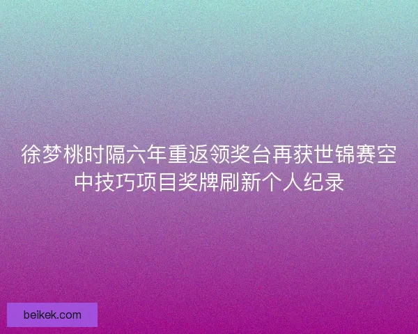 徐梦桃时隔六年重返领奖台再获世锦赛空中技巧项目奖牌刷新个人纪录