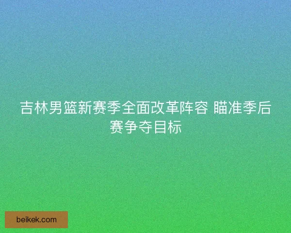 吉林男篮新赛季全面改革阵容 瞄准季后赛争夺目标