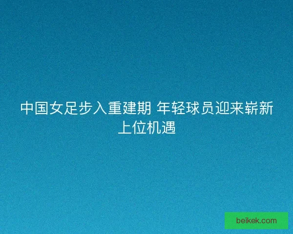 中国女足步入重建期 年轻球员迎来崭新上位机遇 中国女足步入重建期 年轻球员迎来崭新上位机遇