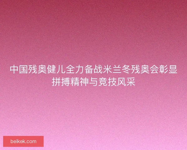 中国残奥健儿全力备战米兰冬残奥会彰显拼搏精神与竞技风采