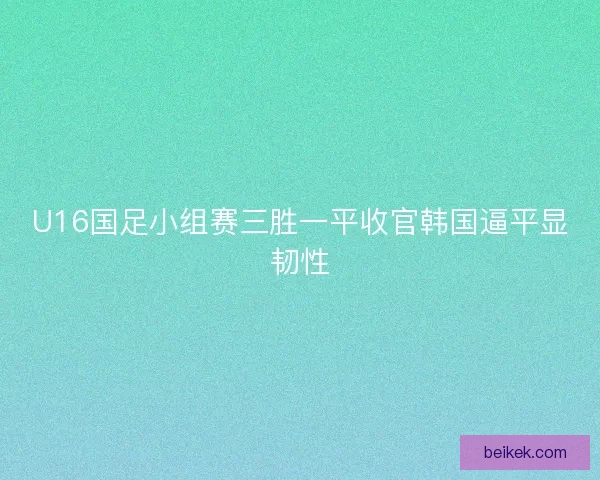 U16国足小组赛三胜一平收官韩国逼平显韧性